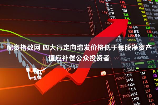 配资指数网 四大行定向增发价格低于每股净资产值应补偿公众投资者