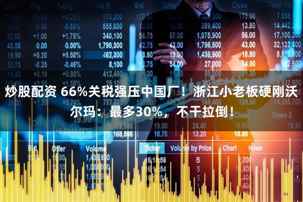 炒股配资 66%关税强压中国厂！浙江小老板硬刚沃尔玛：最多30%，不干拉倒！