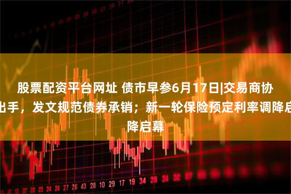 股票配资平台网址 债市早参6月17日|交易商协会出手，发文规范债券承销；新一轮保险预定利率调降启幕