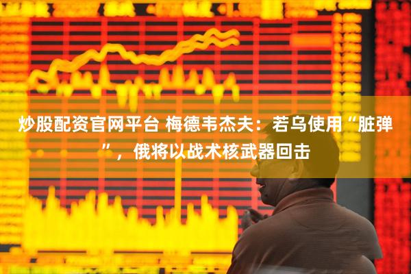 炒股配资官网平台 梅德韦杰夫：若乌使用“脏弹”，俄将以战术核武器回击