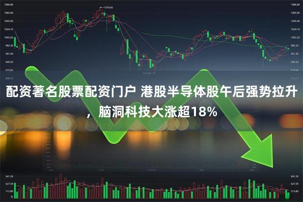 配资著名股票配资门户 港股半导体股午后强势拉升，脑洞科技大涨超18%