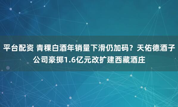 平台配资 青稞白酒年销量下滑仍加码？天佑德酒子公司豪掷1.6亿元改扩建西藏酒庄