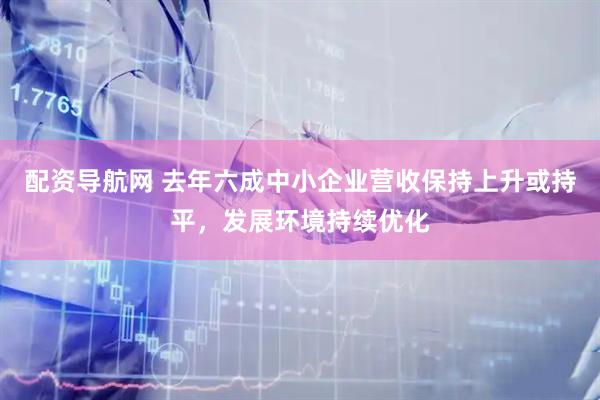 配资导航网 去年六成中小企业营收保持上升或持平，发展环境持续优化