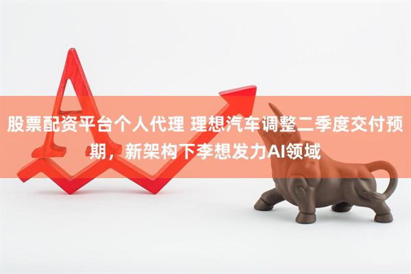 股票配资平台个人代理 理想汽车调整二季度交付预期，新架构下李想发力AI领域
