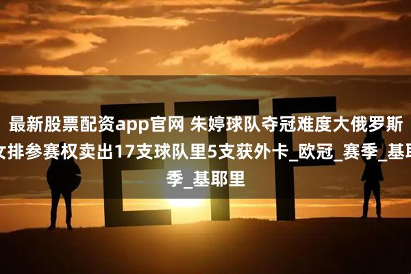 最新股票配资app官网 朱婷球队夺冠难度大俄罗斯男女排参赛权卖出17支球队里5支获外卡_欧冠_赛季_基耶里