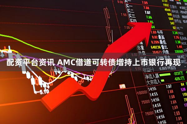 配资平台资讯 AMC借道可转债增持上市银行再现