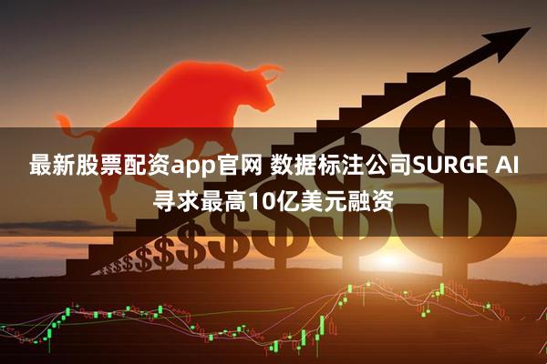 最新股票配资app官网 数据标注公司SURGE AI寻求最高10亿美元融资