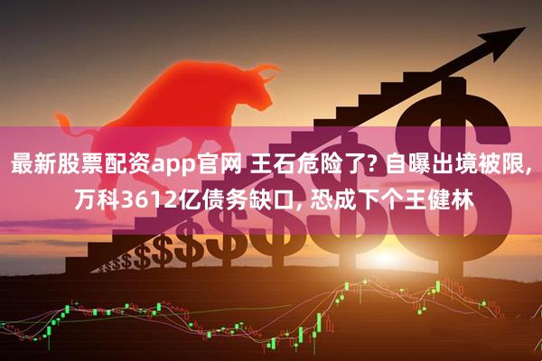 最新股票配资app官网 王石危险了? 自曝出境被限, 万科3612亿债务缺口, 恐成下个王健林