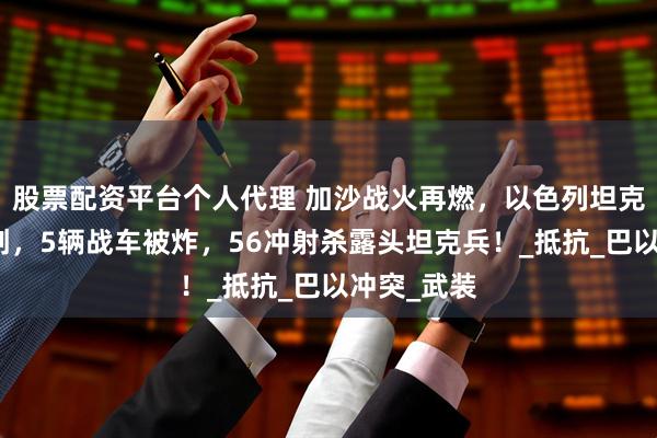 股票配资平台个人代理 加沙战火再燃，以色列坦克部队遭重创，5辆战车被炸，56冲射杀露头坦克兵！_抵抗_巴以冲突_武装