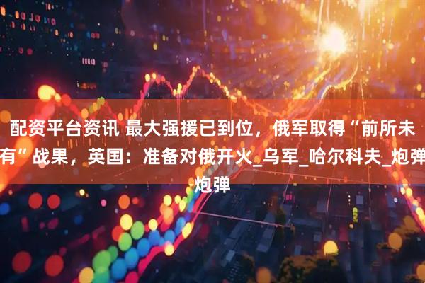 配资平台资讯 最大强援已到位，俄军取得“前所未有”战果，英国：准备对俄开火_乌军_哈尔科夫_炮弹