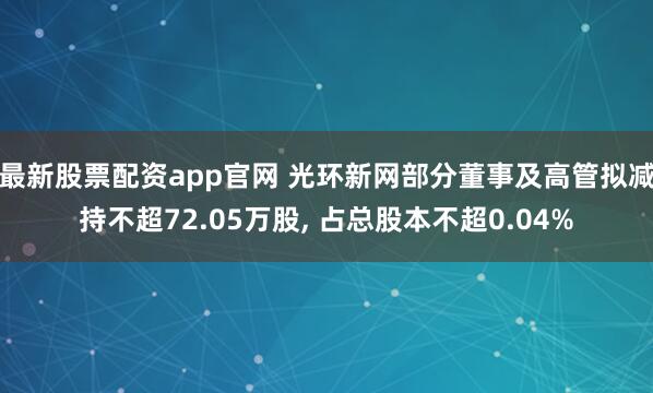 最新股票配资app官网 光环新网部分董事及高管拟减持不超72.05万股, 占总股本不超0.04%