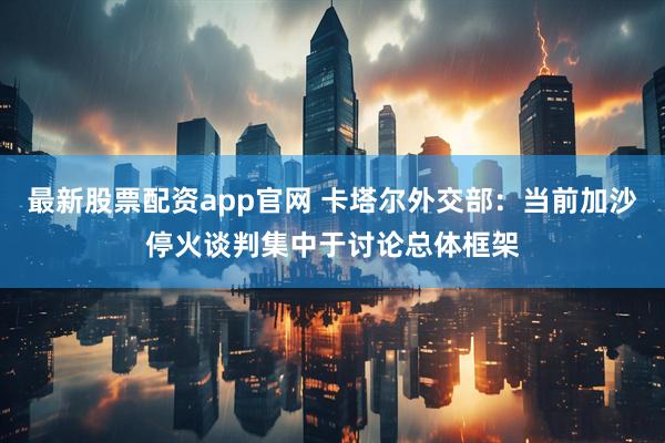 最新股票配资app官网 卡塔尔外交部：当前加沙停火谈判集中于讨论总体框架