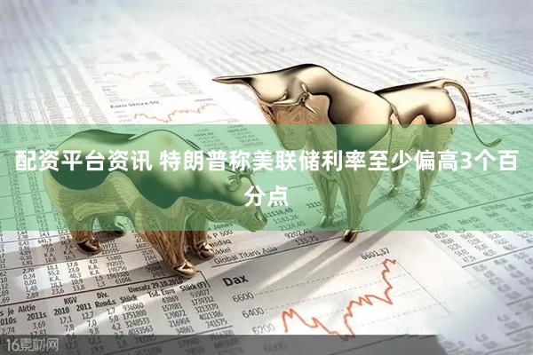 配资平台资讯 特朗普称美联储利率至少偏高3个百分点
