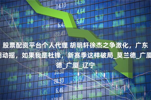 股票配资平台个人代理 胡明轩徐杰之争激化，广东队王朝动摇，如果我是杜锋，新赛季这样破局_莫兰德_广厦_辽宁