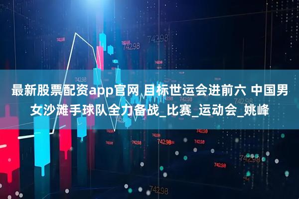 最新股票配资app官网 目标世运会进前六 中国男女沙滩手球队全力备战_比赛_运动会_姚峰