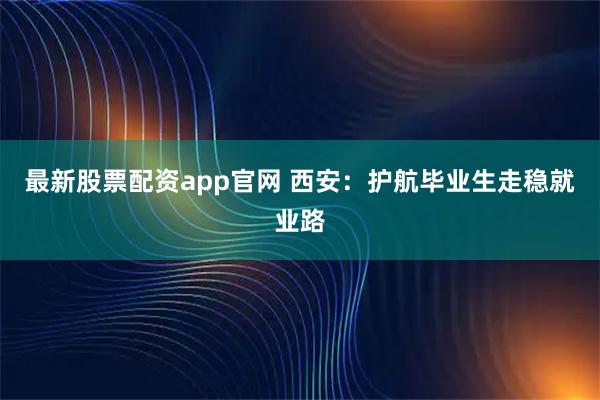 最新股票配资app官网 西安：护航毕业生走稳就业路