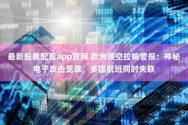 最新股票配资app官网 欧洲领空拉响警报：神秘电子攻击笼罩，多国航班同时失联