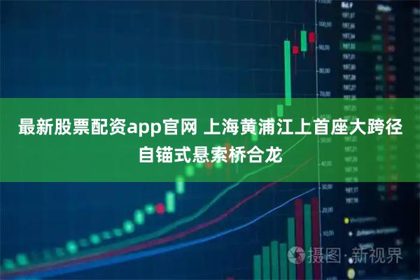 最新股票配资app官网 上海黄浦江上首座大跨径自锚式悬索桥合龙
