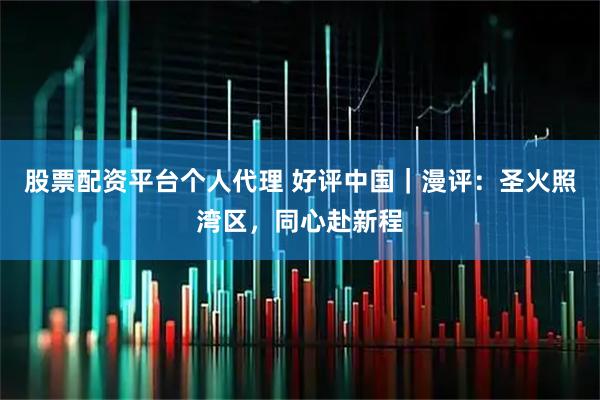 股票配资平台个人代理 好评中国｜漫评：圣火照湾区，同心赴新程