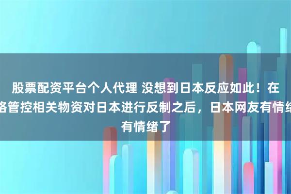 股票配资平台个人代理 没想到日本反应如此！在严格管控相关物资对日本进行反制之后，日本网友有情绪了