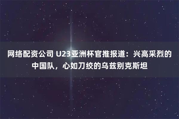 网络配资公司 U23亚洲杯官推报道：兴高采烈的中国队，心如刀绞的乌兹别克斯坦