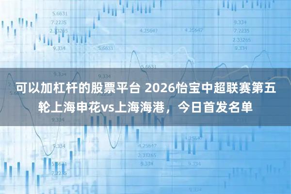可以加杠杆的股票平台 2026怡宝中超联赛第五轮上海申花vs上海海港，今日首发名单
