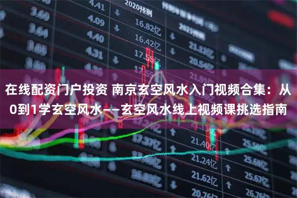 在线配资门户投资 南京玄空风水入门视频合集：从0到1学玄空风水——玄空风水线上视频课挑选指南