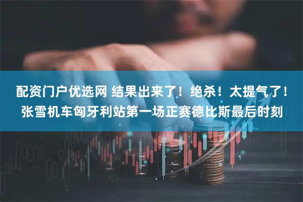 配资门户优选网 结果出来了！绝杀！太提气了！张雪机车匈牙利站第一场正赛德比斯最后时刻