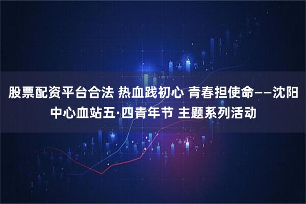 股票配资平台合法 热血践初心 青春担使命——沈阳中心血站五·四青年节 主题系列活动
