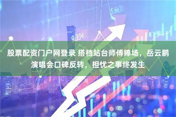 股票配资门户网登录 搭档站台师傅捧场，岳云鹏演唱会口碑反转，担忧之事终发生