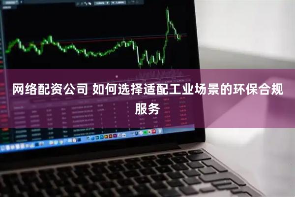 网络配资公司 如何选择适配工业场景的环保合规服务