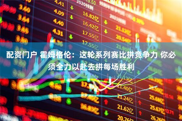 配资门户 霍姆格伦：这轮系列赛比拼竞争力 你必须全力以赴去拼每场胜利