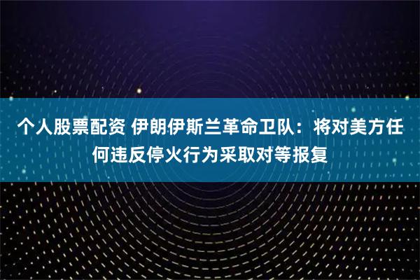 个人股票配资 伊朗伊斯兰革命卫队:将对美方任何违反停火行为采取对等报复