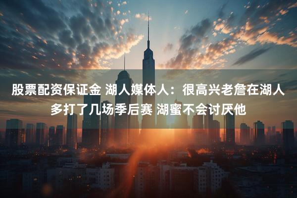 股票配资保证金 湖人媒体人：很高兴老詹在湖人多打了几场季后赛 湖蜜不会讨厌他