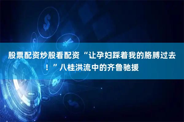 股票配资炒股看配资 “让孕妇踩着我的胳膊过去！”八桂洪流中的齐鲁驰援
