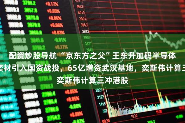 配资炒股导航 “京东方之父”王东升加码半导体：西安奕材引入国资战投，65亿增资武汉基地，奕斯伟计算三冲港股