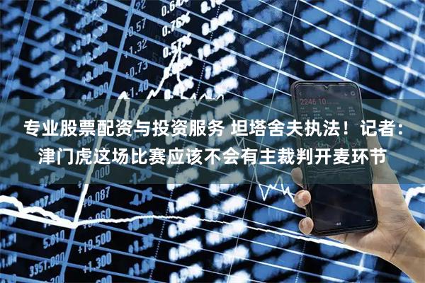专业股票配资与投资服务 坦塔舍夫执法！记者：津门虎这场比赛应该不会有主裁判开麦环节
