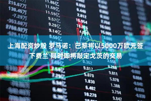 上海配资炒股 罗马诺:巴黎将以5000万欧元签下费兰 同时即将敲定戈茨的交易