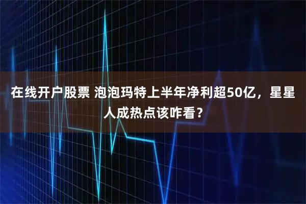 在线开户股票 泡泡玛特上半年净利超50亿，星星人成热点该咋看？