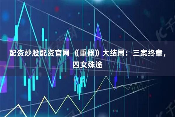 配资炒股配资官网 《重器》大结局：三案终章，四女殊途