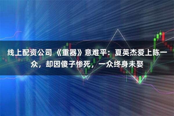 线上配资公司 《重器》意难平：夏英杰爱上陈一众，却因傻子惨死，一众终身未娶