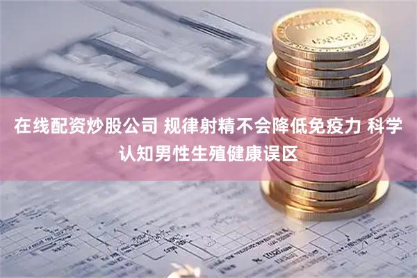 在线配资炒股公司 规律射精不会降低免疫力 科学认知男性生殖健康误区