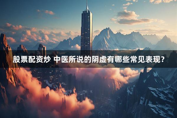 股票配资炒 中医所说的阴虚有哪些常见表现？